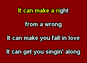 It can make a right
from a wrong

It can make you fall in love

It can get you singin' along