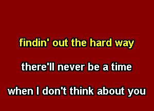 findin' out the hard way

there'll never be a time

when I don't think about you