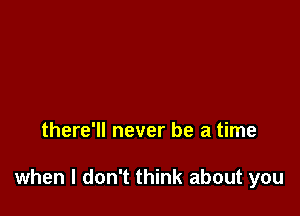 there'll never be a time

when I don't think about you