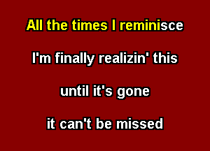 All the times I reminisce

I'm finally realizin' this

until it's gone

it can't be missed