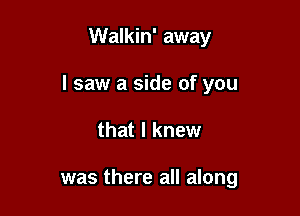 Walkin' away

I saw a side of you

that I knew

was there all along