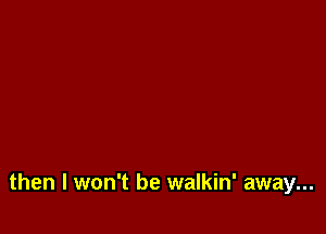 then I won't be walkin' away...