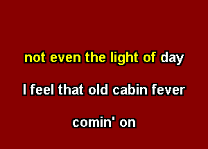 not even the light of day

lfeel that old cabin fever

comin' on