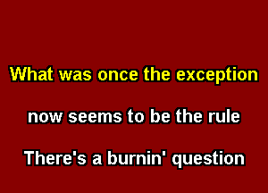 What was once the exception

now seems to be the rule

There's a burnin' question