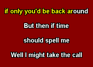 if only you'd be back around

But then if time
should spell me

Well I might take the call