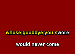 whose goodbye you swore

would never come