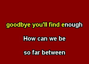 goodbye you'll find enough

How can we be

so far between