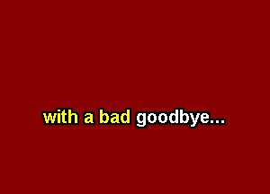with a bad goodbye...