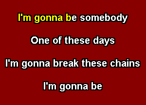 I'm gonna be somebody

One of these days
I'm gonna break these chains

I'm gonna be