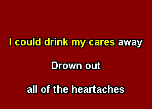 I could drink my cares away

Drown out

all of the heartaches