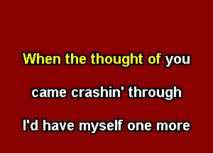 When the thought of you

came crashin' through

I'd have myself one more