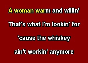 A woman warm and willin'
That's what I'm lookin' for

'cause the whiskey

ain't workin' anymore