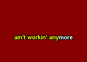 ain't workin' anymore