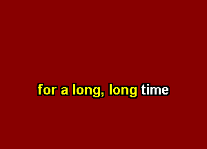 for a long, long time