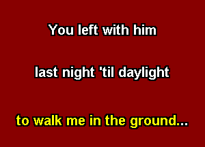 You left with him

last night 'til daylight

to walk me in the ground...