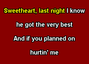 Sweetheart, last night I know

he got the very best
And if you planned on

hurtin' me