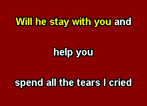 Will he stay with you and

help you

spend all the tears I cried