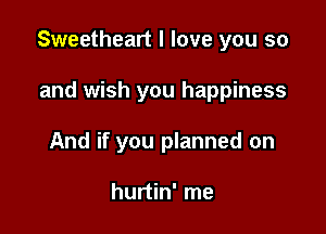 Sweetheart I love you so

and wish you happiness
And if you planned on

hurtin' me