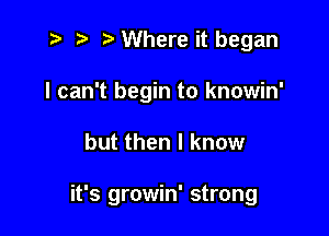 i? ?) Where it began
I can't begin to knowin'

but then I know

it's growin' strong