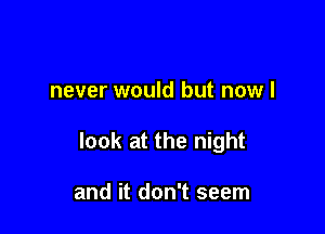 never would but now I

look at the night

and it don't seem