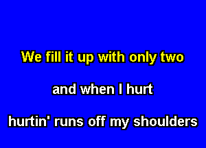 We fill it up with only two

and when I hurt

hurtin' runs off my shoulders
