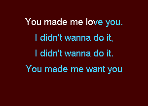 You made me love you.
I didn't wanna do it,

I didn't wanna do it.

You made me want you