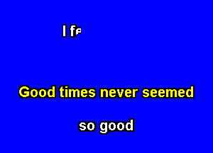 Good times never seemed

so good