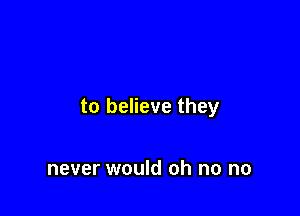 to believe they

never would oh no no
