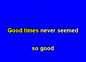 Good times never seemed

so good