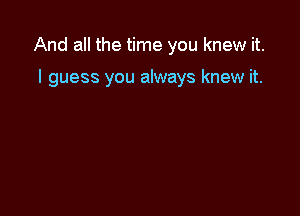 And all the time you knew it.

I guess you always knew it.