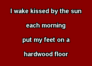 I wake kissed by the sun

each morning
put my feet on a

hardwood floor