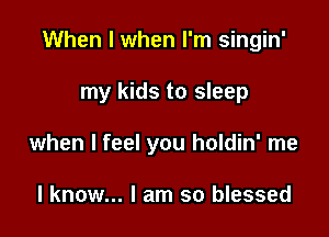 When I when I'm singin'

my kids to sleep

when I feel you holdin' me

I know... I am so blessed