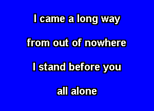 I came a long way

from out of nowhere

I stand before you

all alone