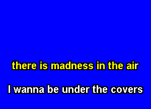 there is madness in the air

lwanna be under the covers