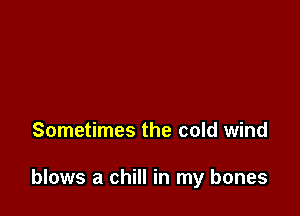 Sometimes the cold wind

blows a chill in my bones