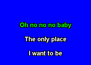 Oh no no no baby

The only place

I want to be