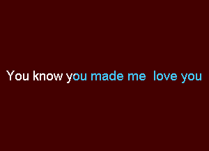 You know you made me love you