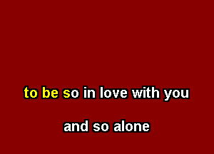 to be so in love with you

and so alone