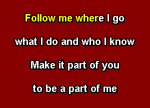 Follow me where I go

what I do and who I know

Make it part of you

to be a part of me
