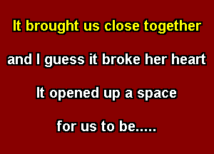 It brought us close together
and I guess it broke her heart
It opened up a space

for us to be .....