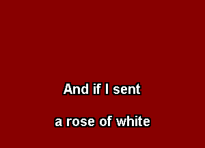 And if I sent

a rose of white