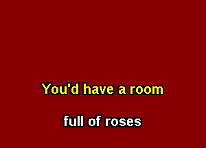 You'd have a room

full of roses