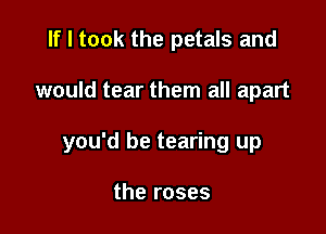 If I took the petals and

would tear them all apart

you'd be tearing up

the roses