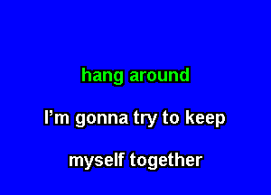 hang around

Pm gonna try to keep

myself together