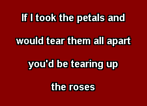If I took the petals and

would tear them all apart

you'd be tearing up

the roses