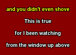 and you didn't even shove
This is true

for I been watching

from the window up above