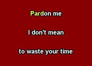 Pardon me

I don't mean

to waste your time
