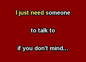 ljust need someone

to talk to

if you don't mind...