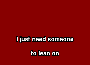 ljust need someone

to lean on