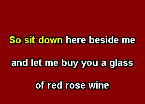 So sit down here beside me

and let me buy you a glass

of red rose wine